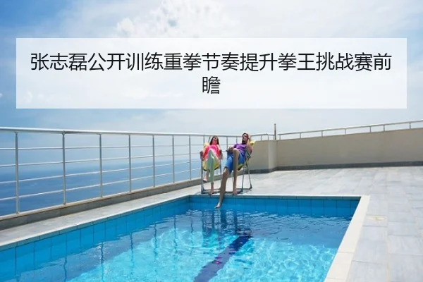 张志磊公开训练重拳节奏提升拳王挑战赛前瞻
